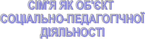 СІМ'Я ЯК ОБ'ЄКТ
СОЦІАЛЬНО-ПЕДАГОГІЧНОЇ
ДІЯЛЬНОСТІ